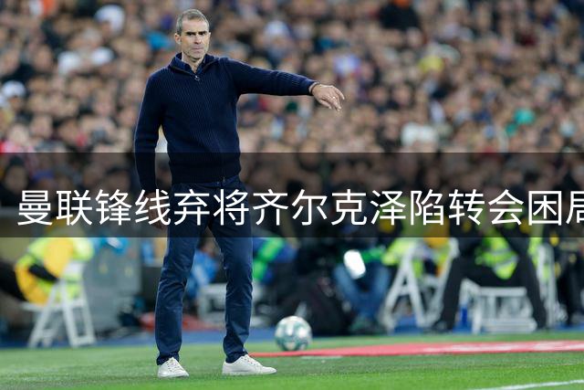 曼联锋线弃将齐尔克泽陷转会困局 昔日豪门猎物今遭米兰新帅否决